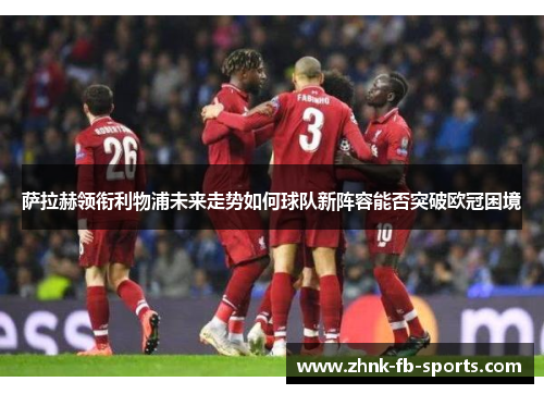 萨拉赫领衔利物浦未来走势如何球队新阵容能否突破欧冠困境 萨拉赫领衔利物浦未来走势如何球队新阵容能否突破欧冠困境