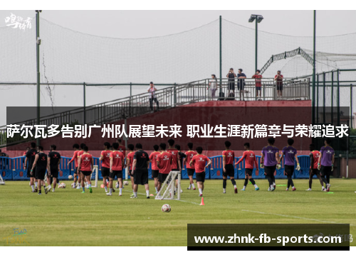 萨尔瓦多告别广州队展望未来 职业生涯新篇章与荣耀追求